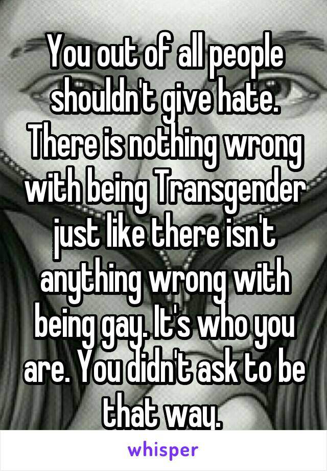 You out of all people shouldn't give hate. There is nothing wrong with being Transgender just like there isn't anything wrong with being gay. It's who you are. You didn't ask to be that way. 