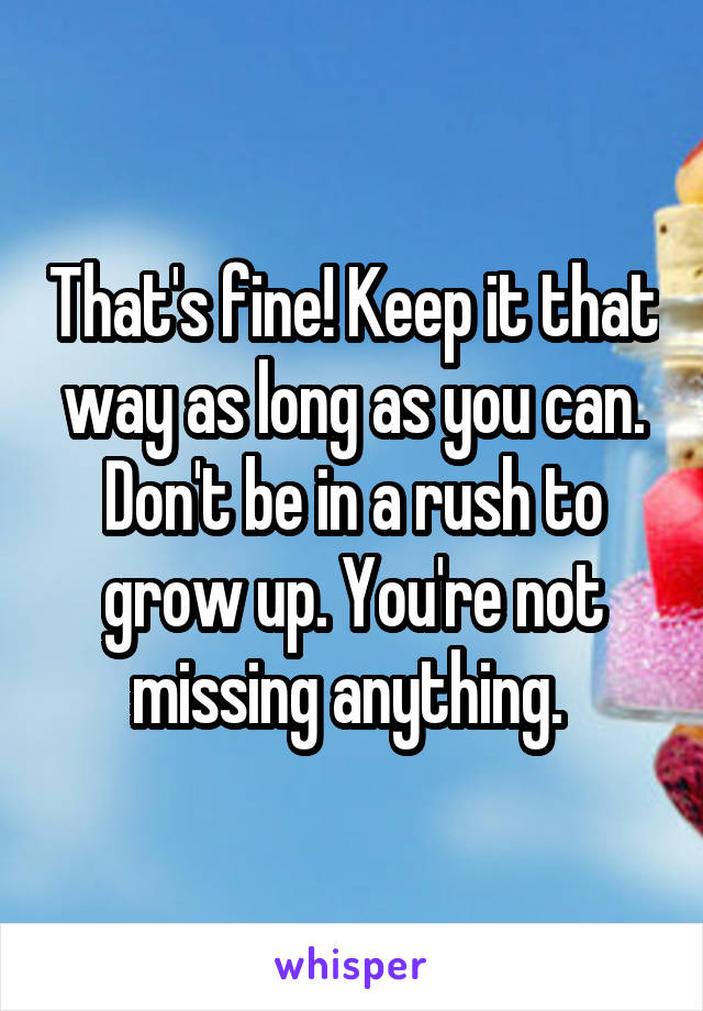 That's fine! Keep it that way as long as you can. Don't be in a rush to grow up. You're not missing anything. 