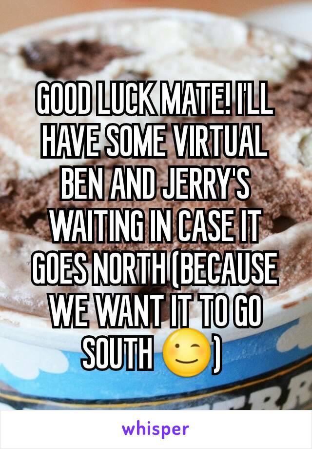 GOOD LUCK MATE! I'LL HAVE SOME VIRTUAL BEN AND JERRY'S WAITING IN CASE IT GOES NORTH (BECAUSE WE WANT IT TO GO SOUTH 😉) 