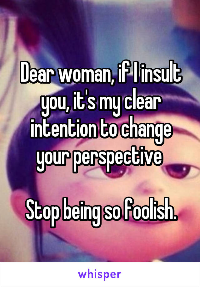 Dear woman, if I insult you, it's my clear intention to change your perspective 

Stop being so foolish.