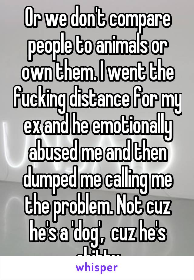 Or we don't compare people to animals or own them. I went the fucking distance for my ex and he emotionally abused me and then dumped me calling me the problem. Not cuz he's a 'dog',  cuz he's shitty