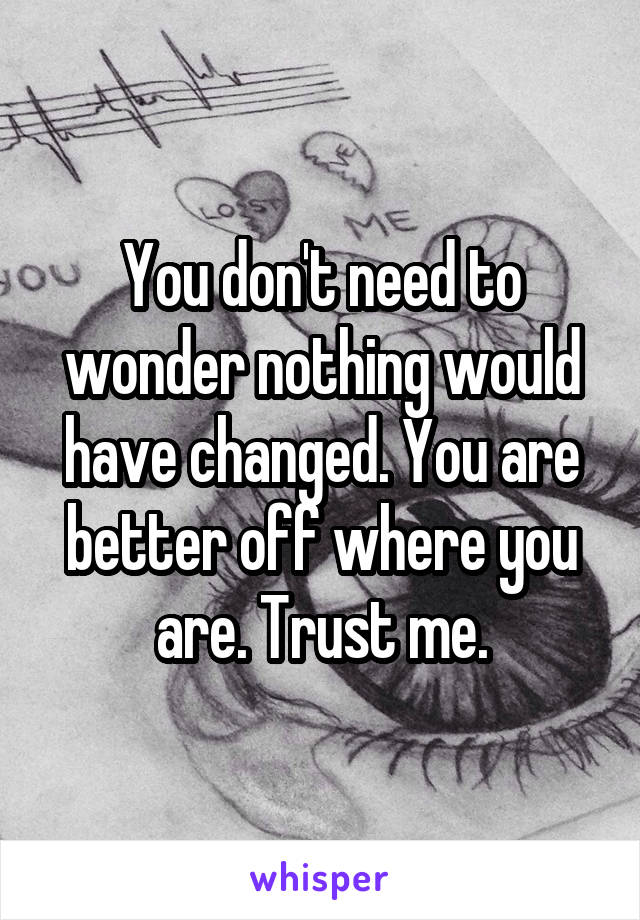 You don't need to wonder nothing would have changed. You are better off where you are. Trust me.