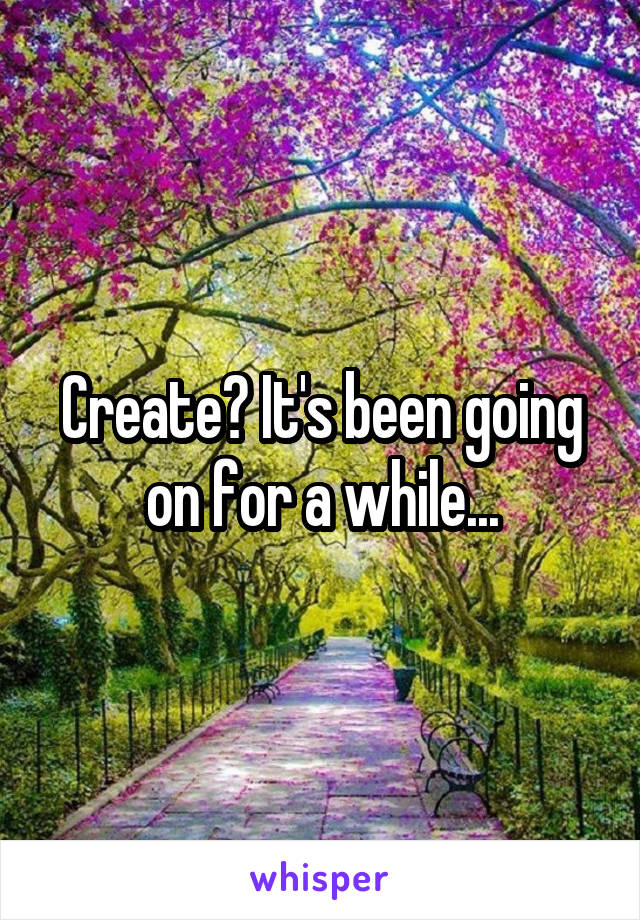 Create? It's been going on for a while...