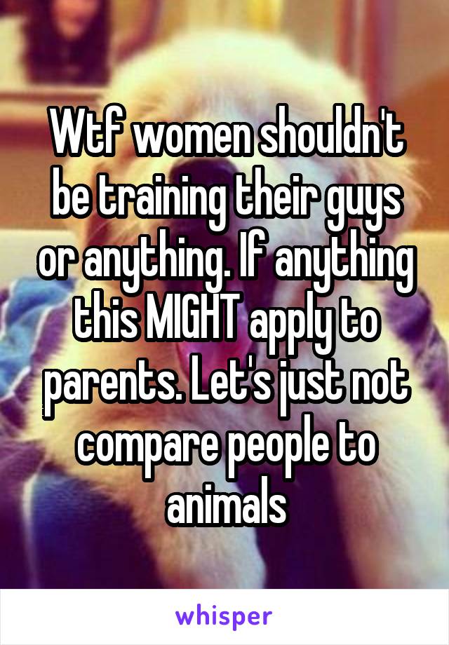 Wtf women shouldn't be training their guys or anything. If anything this MIGHT apply to parents. Let's just not compare people to animals