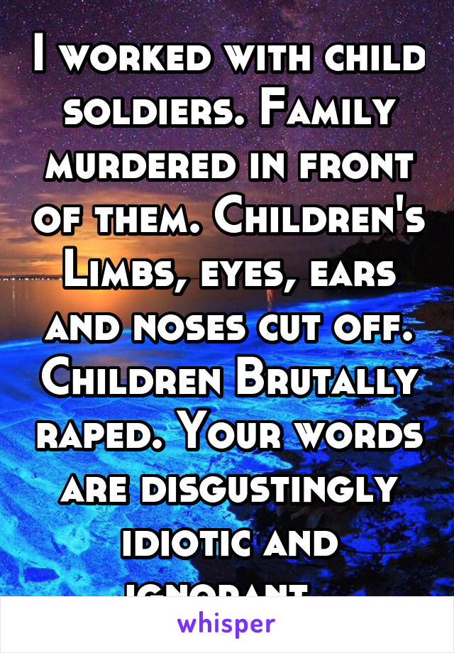 I worked with child soldiers. Family murdered in front of them. Children's Limbs, eyes, ears and noses cut off. Children Brutally raped. Your words are disgustingly idiotic and ignorant. 