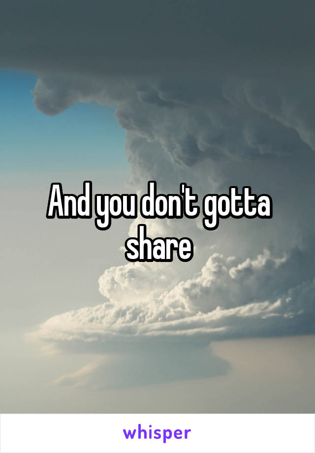 And you don't gotta share