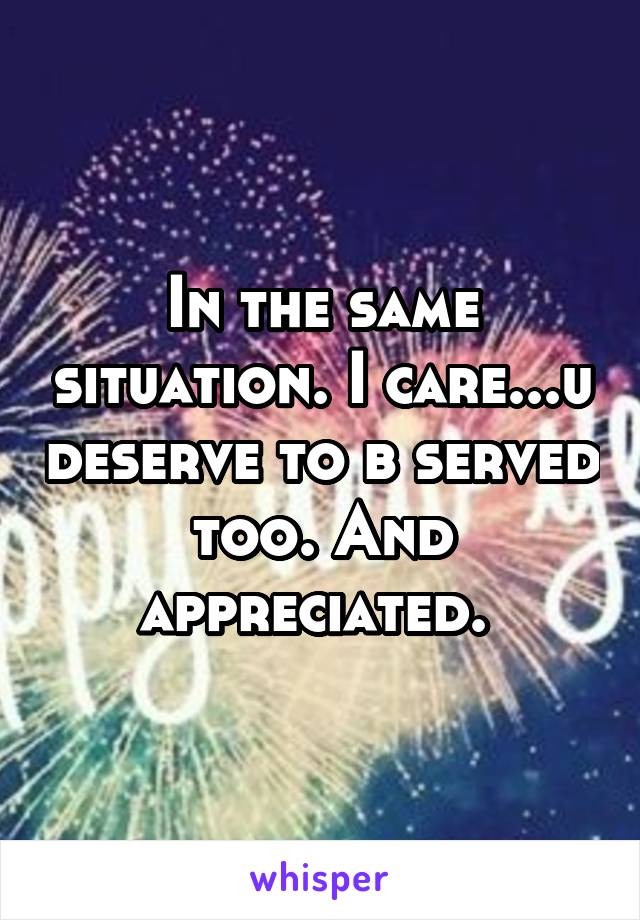 In the same situation. I care...u deserve to b served too. And appreciated. 