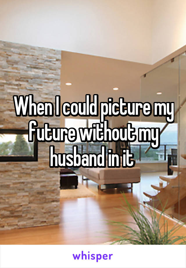 When I could picture my future without my husband in it 