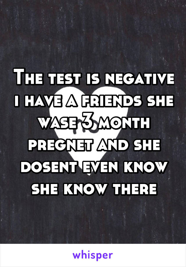 The test is negative i have a friends she wase 3 month pregnet and she dosent even know she know there