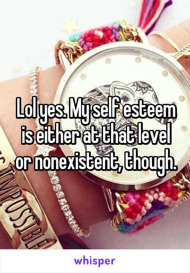 Lol yes. My self esteem is either at that level or nonexistent, though.