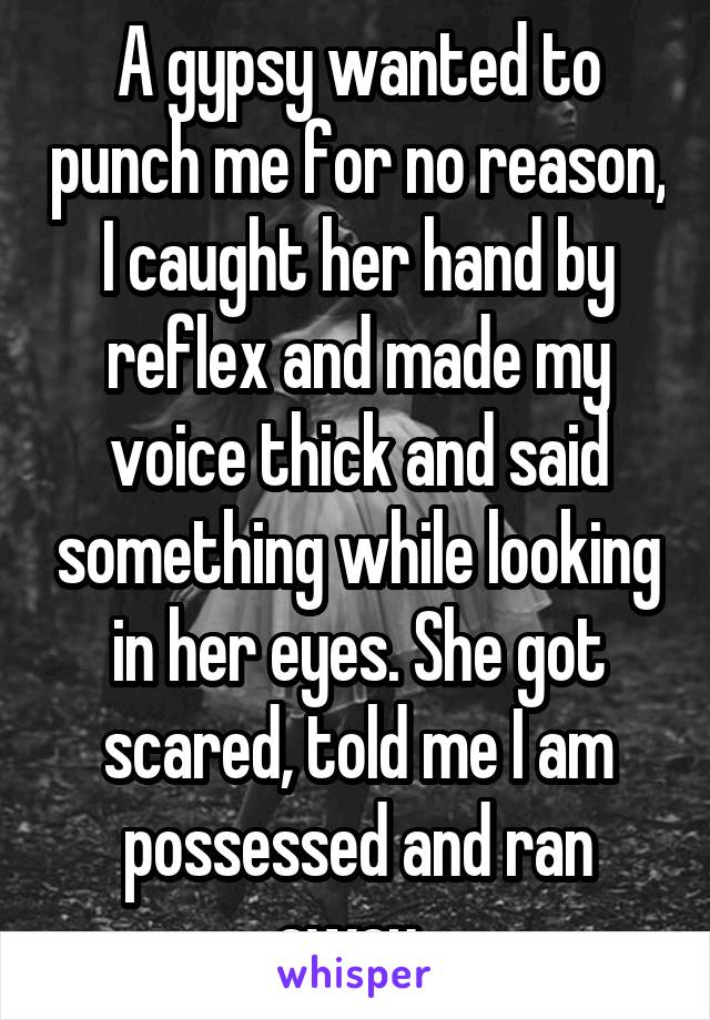 A gypsy wanted to punch me for no reason, I caught her hand by reflex and made my voice thick and said something while looking in her eyes. She got scared, told me I am possessed and ran away. 