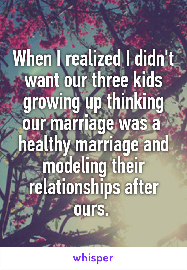 When I realized I didn't want our three kids growing up thinking our marriage was a  healthy marriage and modeling their relationships after ours. 