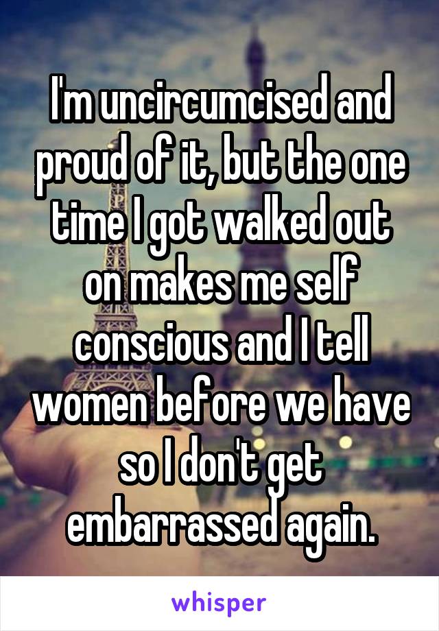 I'm uncircumcised and proud of it, but the one time I got walked out on makes me self conscious and I tell women before we have so I don't get embarrassed again.
