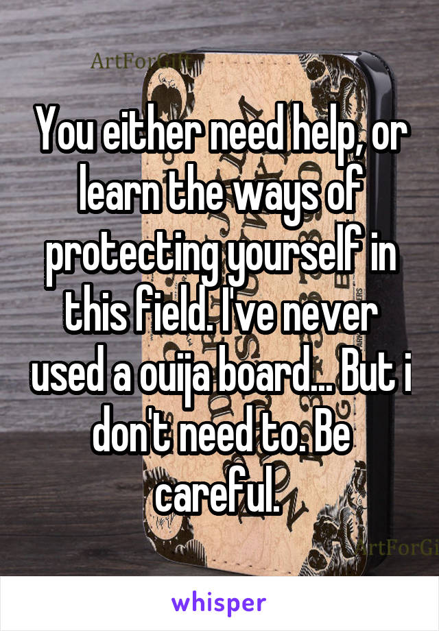 You either need help, or learn the ways of protecting yourself in this field. I've never used a ouija board... But i don't need to. Be careful. 