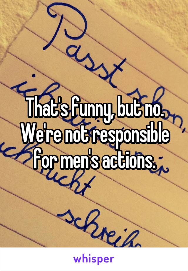 That's funny, but no. We're not responsible for men's actions.