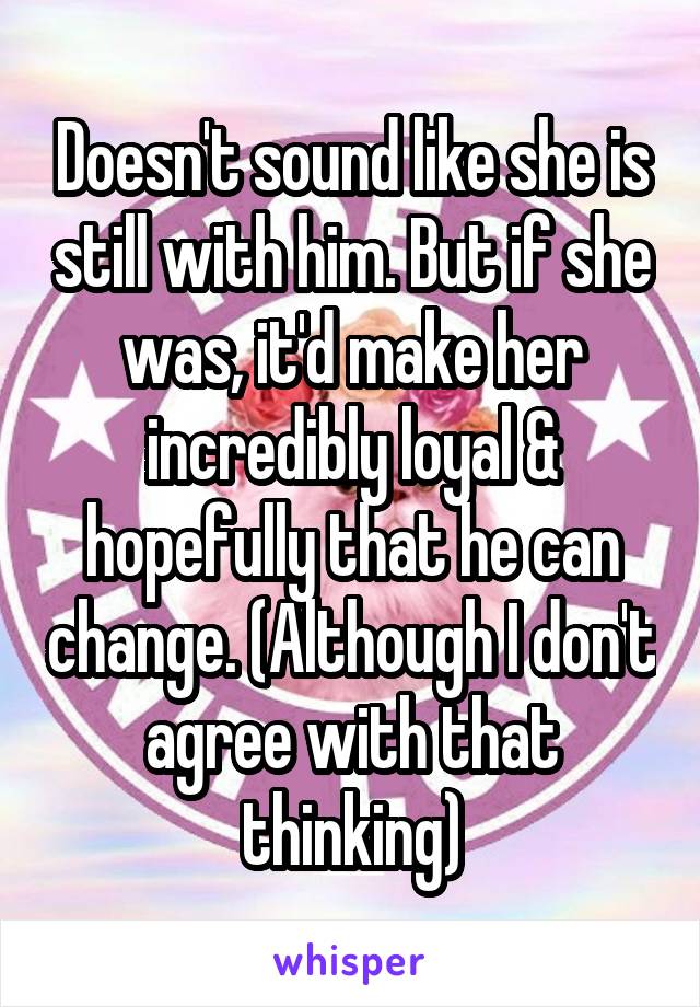 Doesn't sound like she is still with him. But if she was, it'd make her incredibly loyal & hopefully that he can change. (Although I don't agree with that thinking)