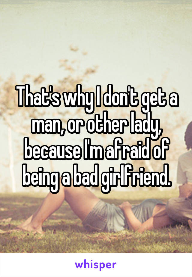 That's why I don't get a man, or other lady, because I'm afraid of being a bad girlfriend.