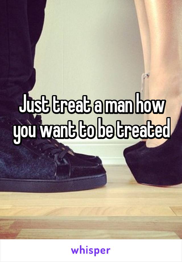 Just treat a man how you want to be treated 