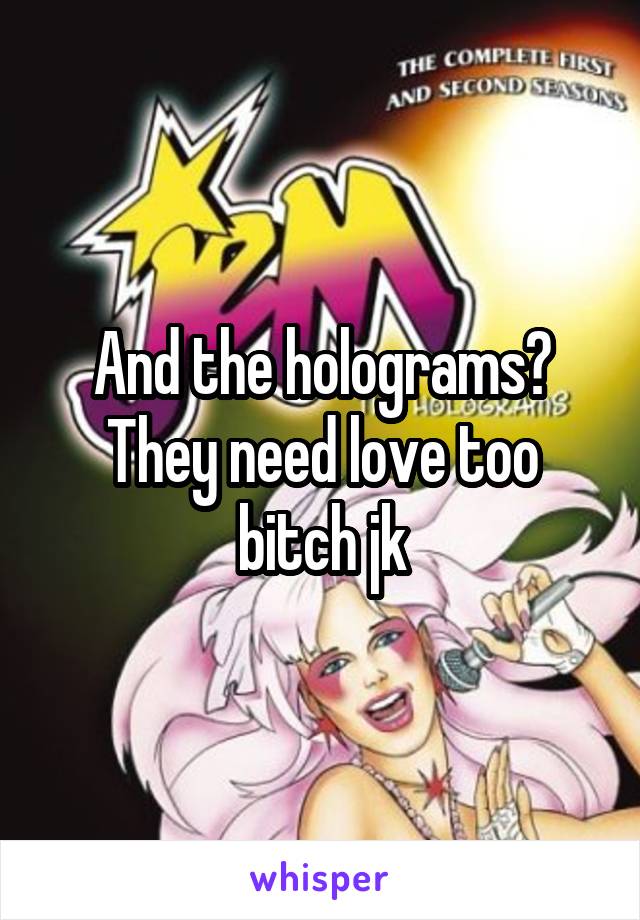 And the holograms? They need love too bitch jk