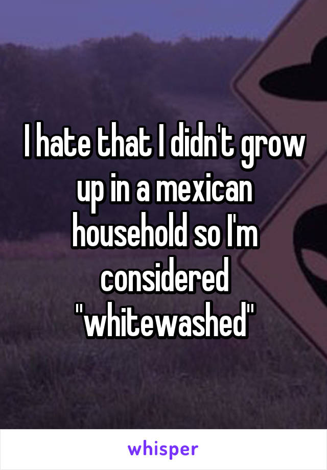I hate that I didn't grow up in a mexican household so I'm considered "whitewashed"