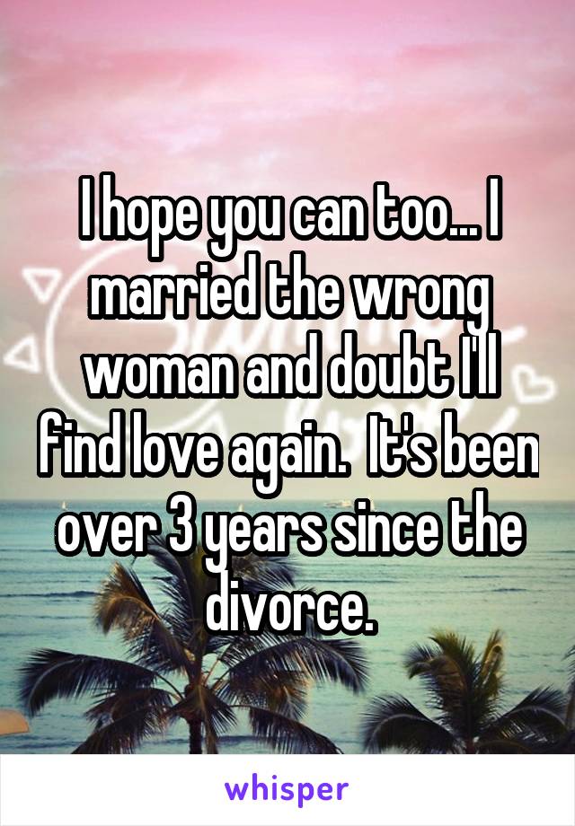 I hope you can too... I married the wrong woman and doubt I'll find love again.  It's been over 3 years since the divorce.