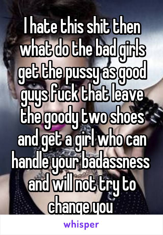 I hate this shit then what do the bad girls get the pussy as good guys fuck that leave the goody two shoes and get a girl who can handle your badassness  and will not try to change you 