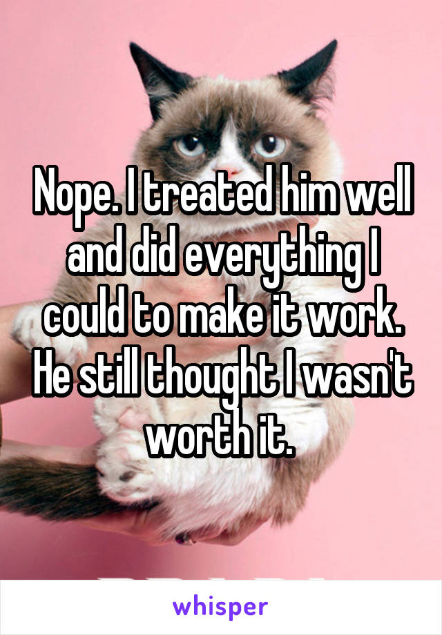 Nope. I treated him well and did everything I could to make it work. He still thought I wasn't worth it. 