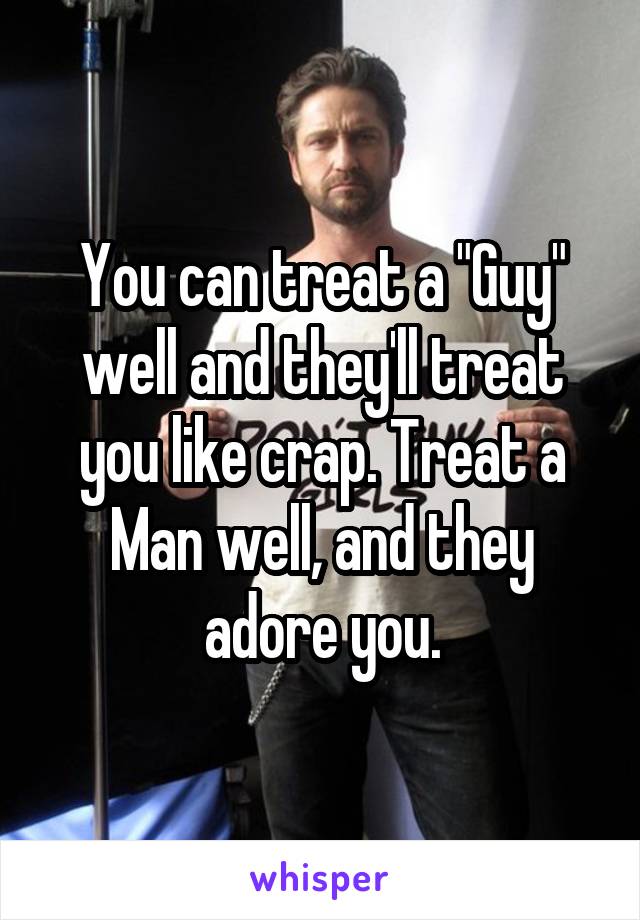 You can treat a "Guy" well and they'll treat you like crap. Treat a Man well, and they adore you.