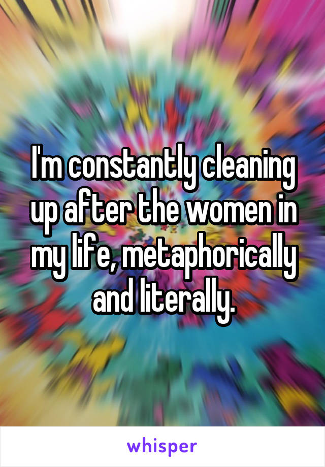 I'm constantly cleaning up after the women in my life, metaphorically and literally.