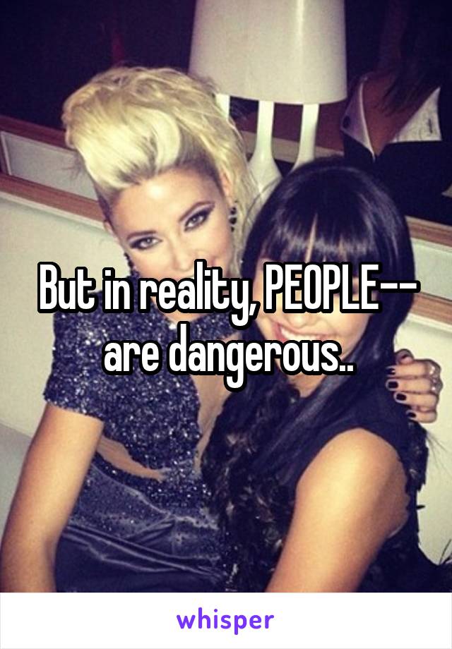 But in reality, PEOPLE-- are dangerous..