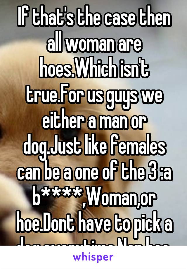 If that's the case then all woman are hoes.Which isn't true.For us guys we either a man or dog.Just like females can be a one of the 3 :a b****,Woman,or hoe.Dont have to pick a dog everytime.Nor hoe.