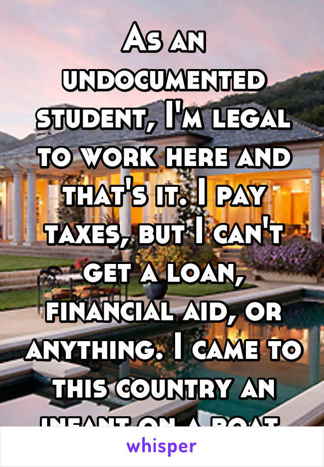 As an undocumented student, I'm legal to work here and that's it. I pay taxes, but I can't get a loan, financial aid, or anything. I came to this country an infant on a boat.