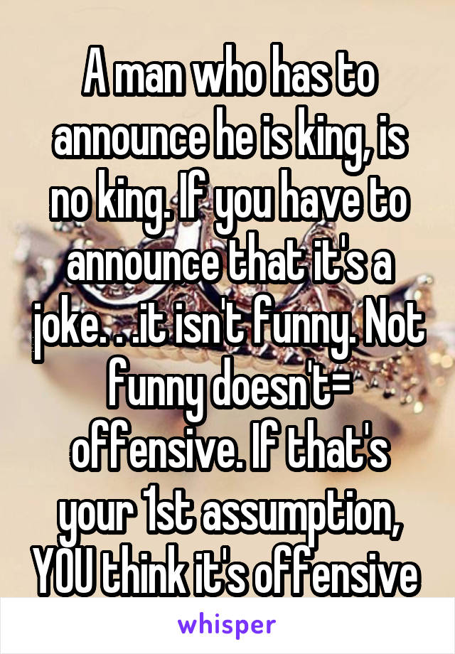 A man who has to announce he is king, is no king. If you have to announce that it's a joke. . .it isn't funny. Not funny doesn't= offensive. If that's your 1st assumption, YOU think it's offensive 