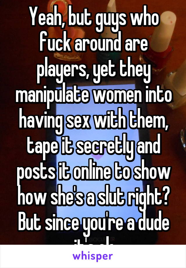 Yeah, but guys who fuck around are players, yet they manipulate women into having sex with them, tape it secretly and posts it online to show how she's a slut right? But since you're a dude it's ok