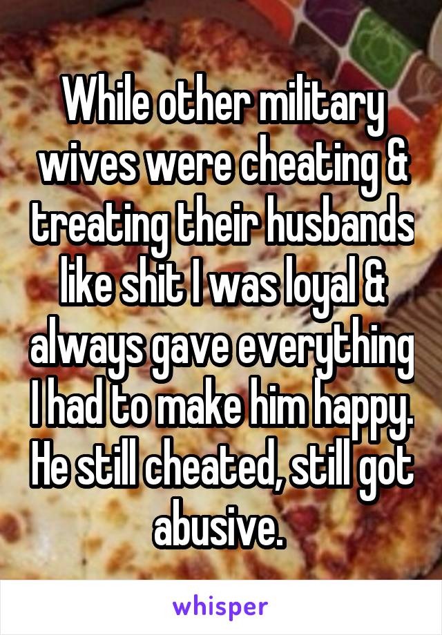 While other military wives were cheating & treating their husbands like shit I was loyal & always gave everything I had to make him happy. He still cheated, still got abusive. 