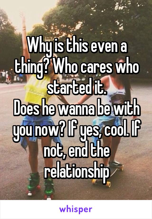 Why is this even a thing? Who cares who started it.
Does he wanna be with you now? If yes, cool. If not, end the relationship