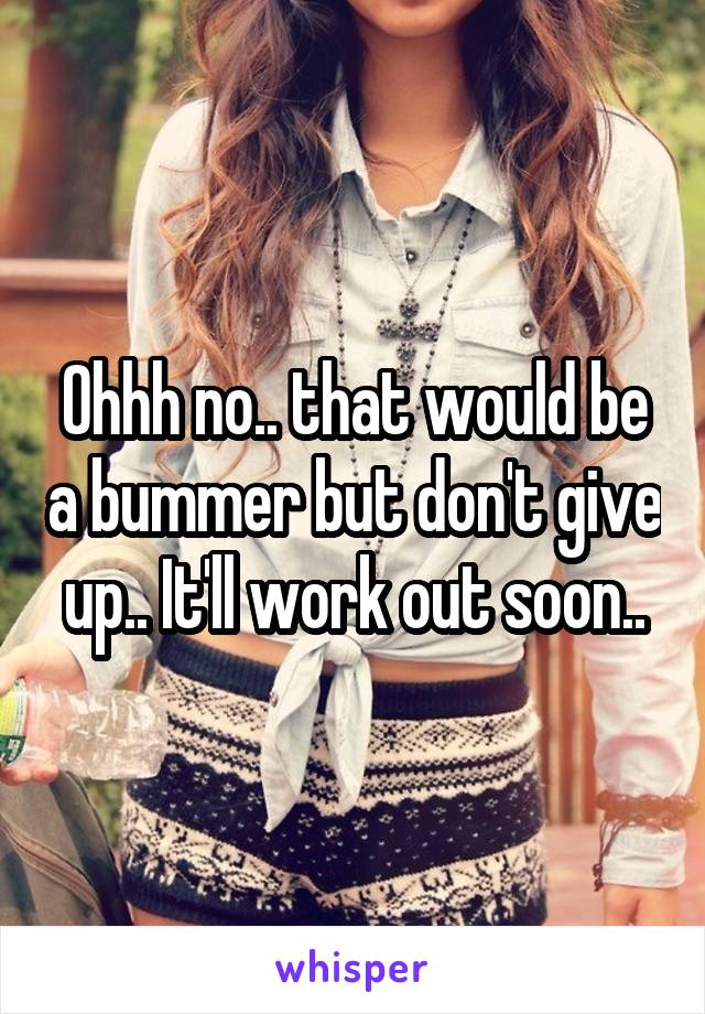 Ohhh no.. that would be a bummer but don't give up.. It'll work out soon..