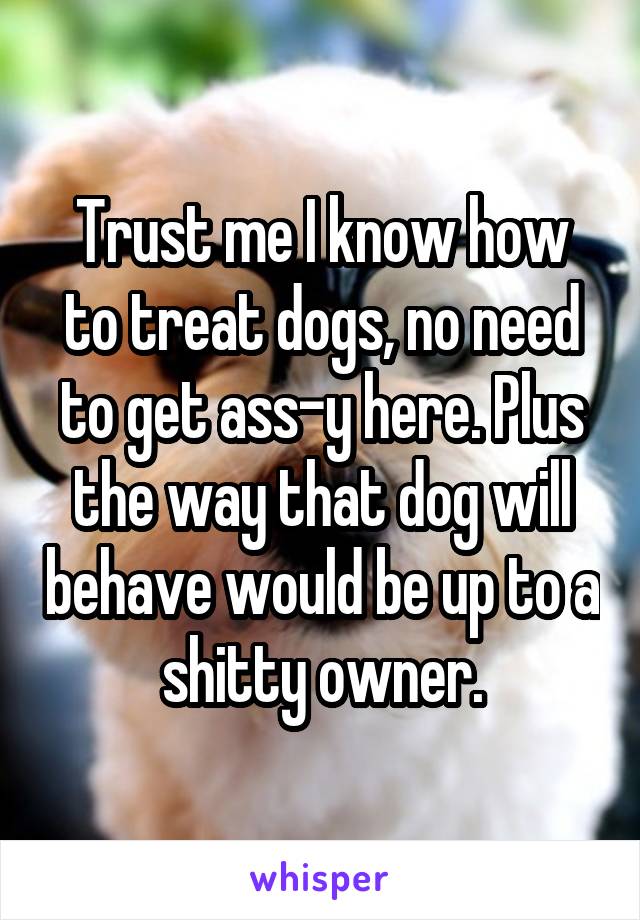 Trust me I know how to treat dogs, no need to get ass-y here. Plus the way that dog will behave would be up to a shitty owner.