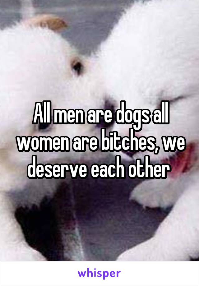 All men are dogs all women are bitches, we deserve each other 