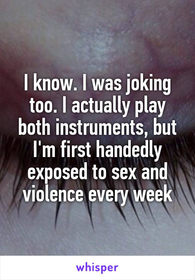 I know. I was joking too. I actually play both instruments, but I'm first handedly exposed to sex and violence every week