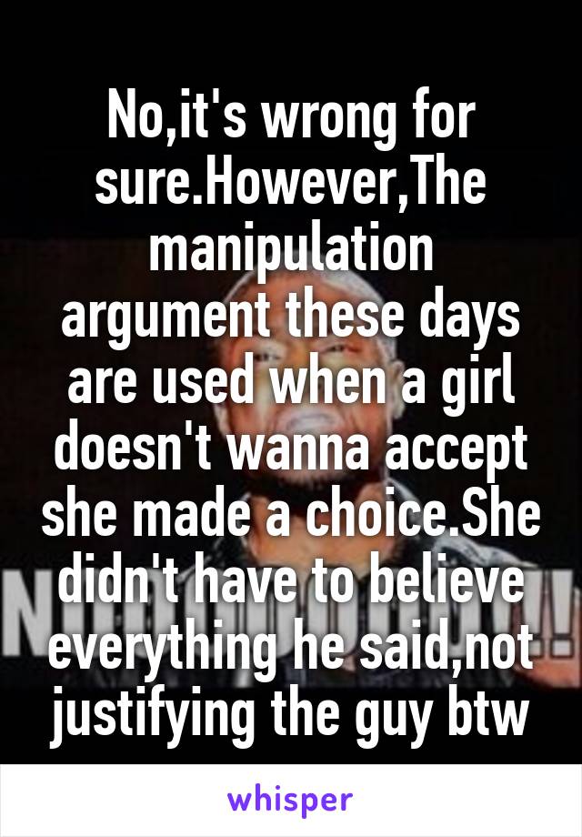 No,it's wrong for sure.However,The manipulation argument these days are used when a girl doesn't wanna accept she made a choice.She didn't have to believe everything he said,not justifying the guy btw