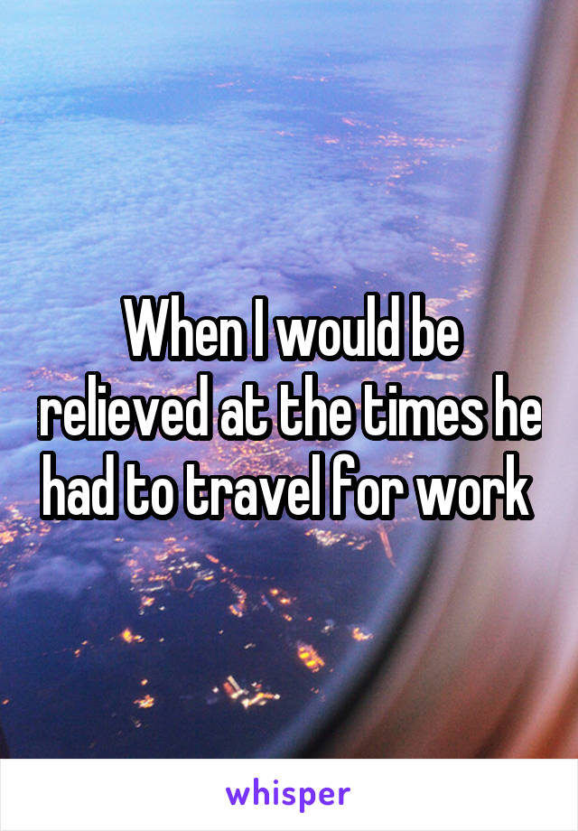 When I would be relieved at the times he had to travel for work 