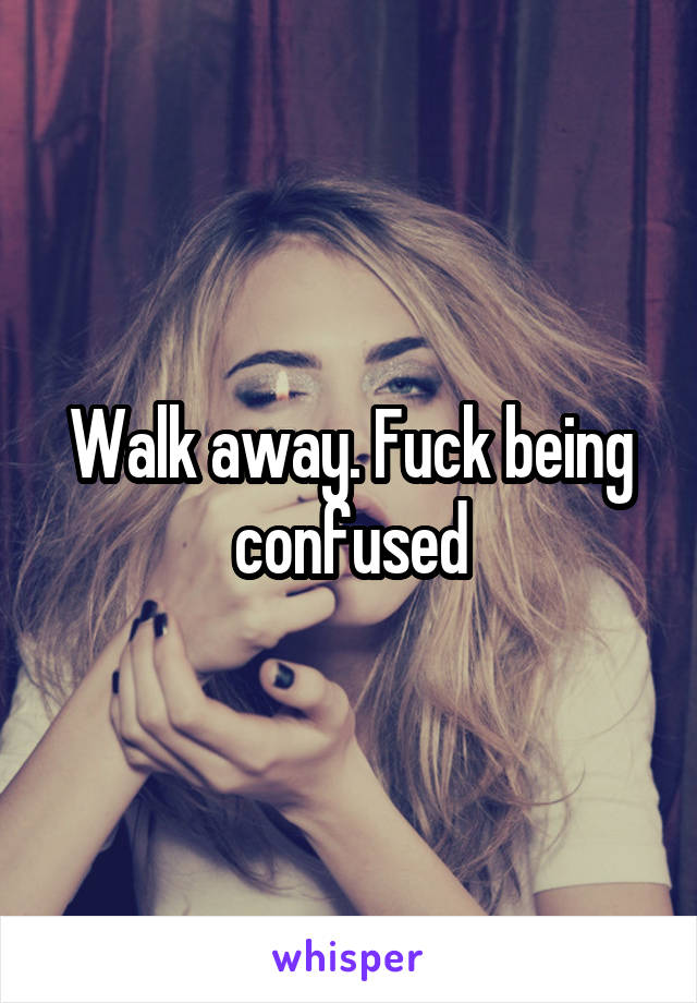 Walk away. Fuck being confused