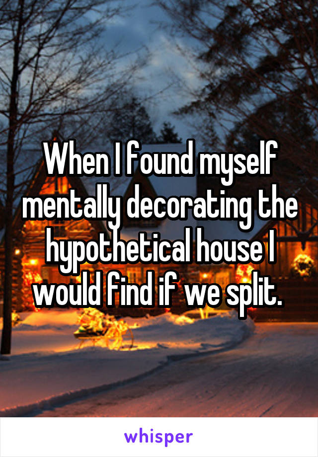 When I found myself mentally decorating the hypothetical house I would find if we split. 
