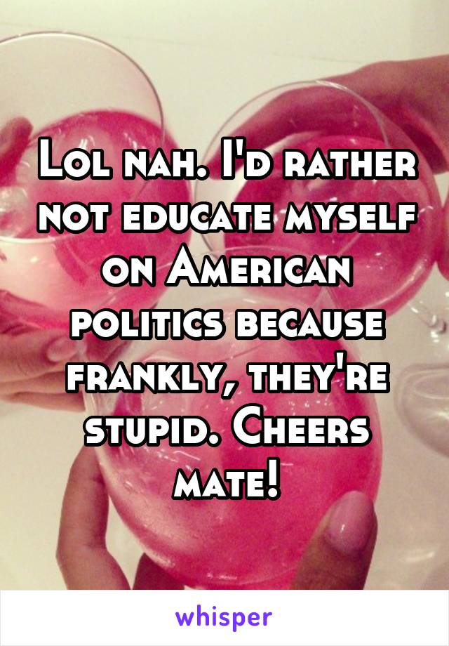 Lol nah. I'd rather not educate myself on American politics because frankly, they're stupid. Cheers mate!