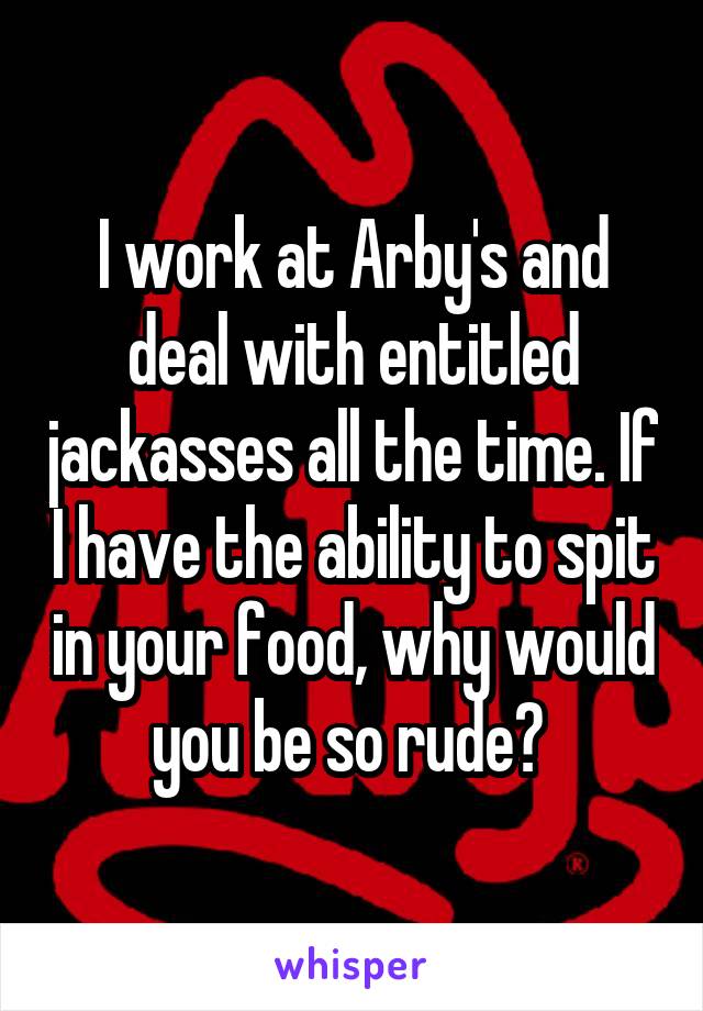 I work at Arby's and deal with entitled jackasses all the time. If I have the ability to spit in your food, why would you be so rude? 