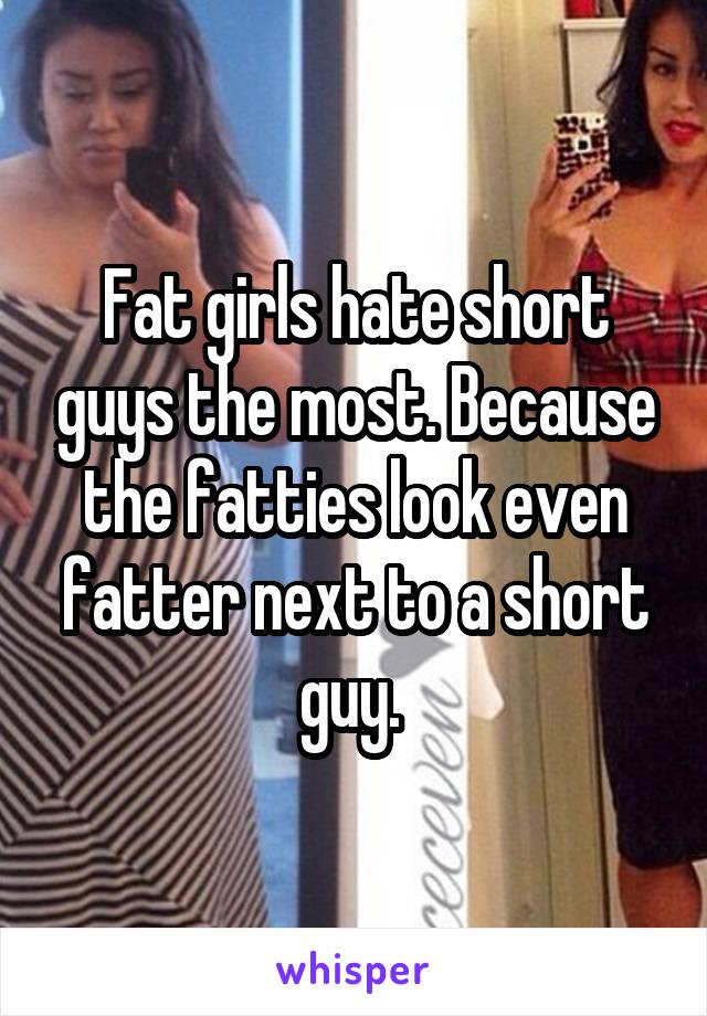 Fat girls hate short guys the most. Because the fatties look even fatter next to a short guy. 