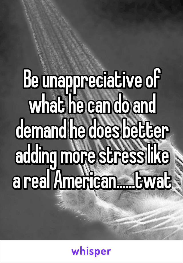 Be unappreciative of what he can do and demand he does better adding more stress like a real American......twat