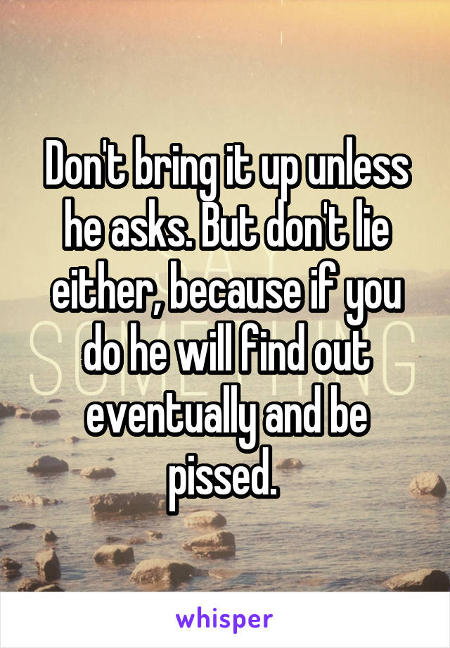 Don't bring it up unless he asks. But don't lie either, because if you do he will find out eventually and be pissed. 