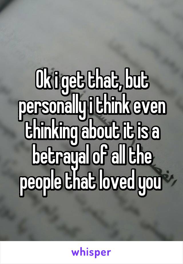 Ok i get that, but personally i think even thinking about it is a betrayal of all the people that loved you 